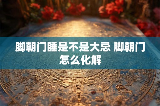 脚朝门睡是不是大忌 脚朝门怎么化解