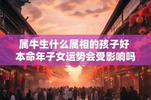 属牛生什么属相的孩子好 本命年子女运势会受影响吗