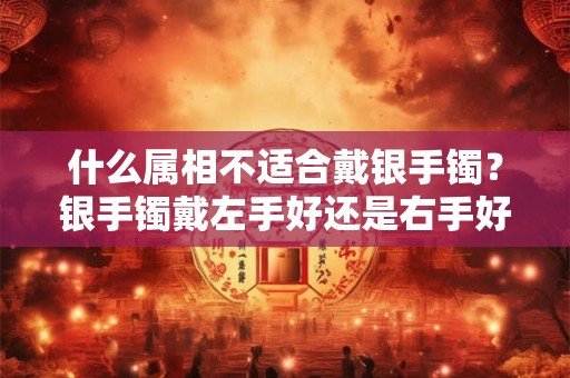 什么属相不适合戴银手镯？银手镯戴左手好还是右手好？