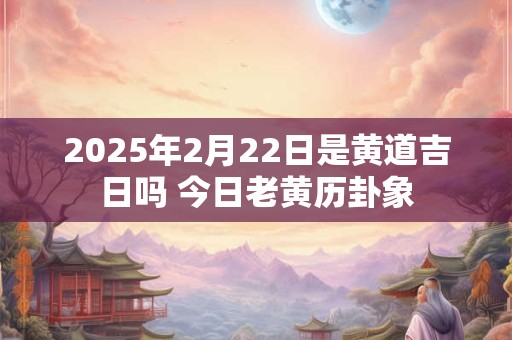 2025年2月22日是黄道吉日吗 今日老黄历卦象