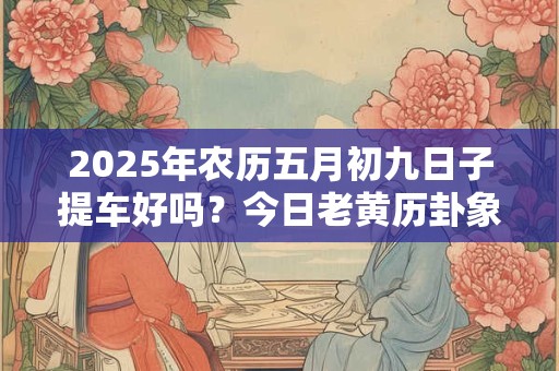 2025年农历五月初九日子提车好吗？今日老黄历卦象？