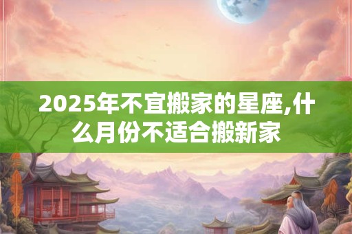 2025年不宜搬家的星座,什么月份不适合搬新家