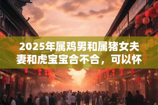 2025年属鸡男和属猪女夫妻和虎宝宝合不合,可以怀孕生子吗? 2025年属鸡男和属猪女夫妻和虎宝宝合不合,可以怀孕生子吗?