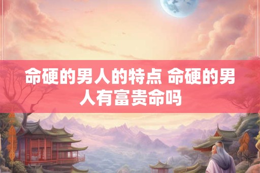 命硬的男人的特点 命硬的男人有富贵命吗