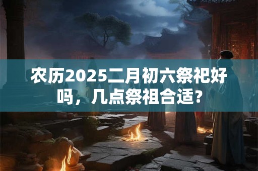 农历2025二月初六祭祀好吗，几点祭祖合适？