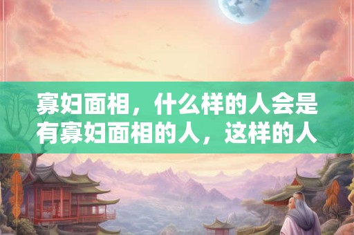 寡妇面相，什么样的人会是有寡妇面相的人，这样的人会有什么样的面部特征呢？
