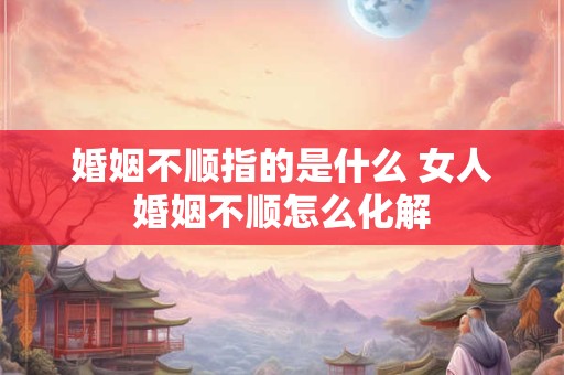 婚姻不顺指的是什么 女人婚姻不顺怎么化解