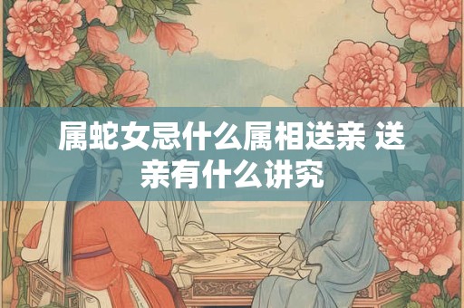 属蛇女忌什么属相送亲 送亲有什么讲究