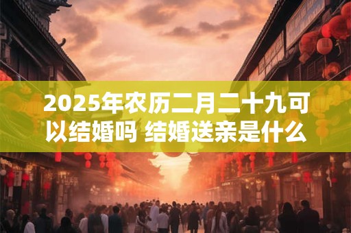 2025年农历二月二十九可以结婚吗 结婚送亲是什么