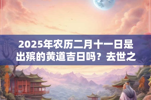 2025年农历二月十一日是出殡的黄道吉日吗？去世之后只能火化吗？