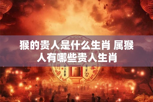 猴的贵人是什么生肖 属猴人有哪些贵人生肖