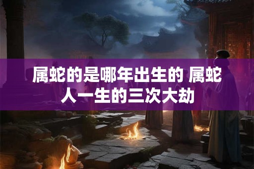 属蛇的是哪年出生的 属蛇人一生的三次大劫