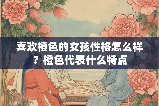 喜欢橙色的女孩性格怎么样？橙色代表什么特点