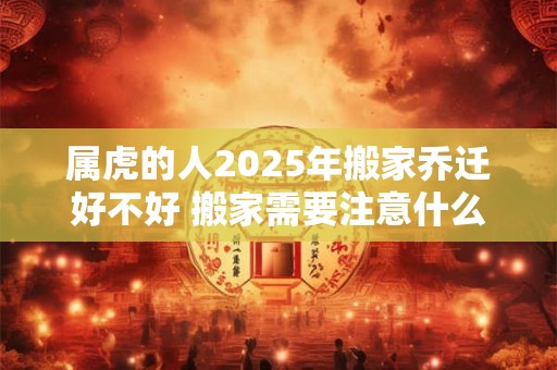 属虎的人2025年搬家乔迁好不好 搬家需要注意什么