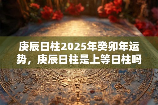 庚辰日柱2025年癸卯年运势,庚辰日柱是上等日柱吗? 庚辰日柱2025年癸卯年运势,庚辰日柱是上等日柱吗?