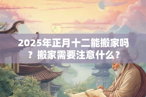 2025年正月十二能搬家吗？搬家需要注意什么？