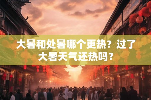 大暑和处暑哪个更热？过了大暑天气还热吗？