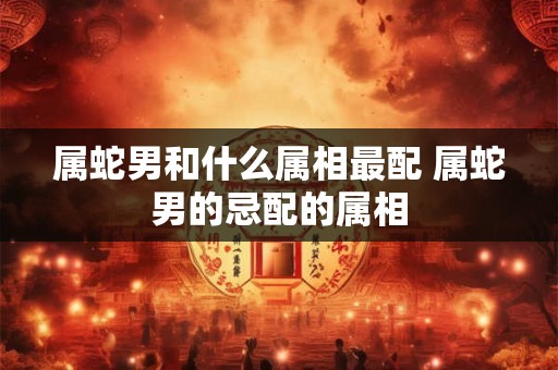属蛇男和什么属相最配 属蛇男的忌配的属相