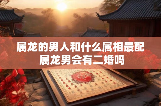 属龙的男人和什么属相最配 属龙男会有二婚吗