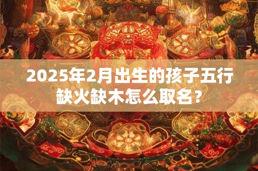 2025年2月出生的孩子五行缺火缺木怎么取名？