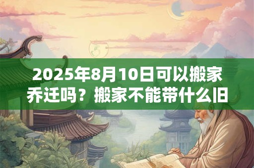2025年8月10日可以搬家乔迁吗？搬家不能带什么旧物？