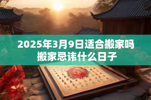 2025年3月9日适合搬家吗 搬家忌讳什么日子