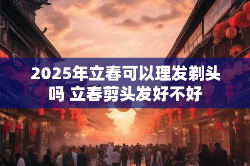 2025年立春可以理发剃头吗 立春剪头发好不好