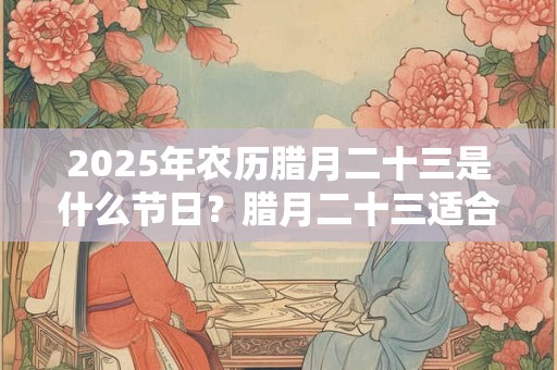 2025年农历腊月二十三是什么节日？腊月二十三适合结婚吗？