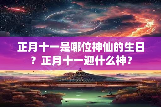 正月十一是哪位神仙的生日？正月十一迎什么神？