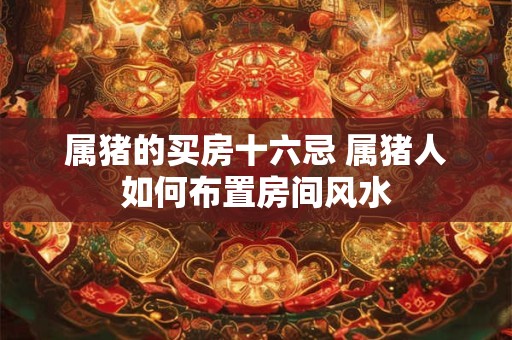 属猪的买房十六忌 属猪人如何布置房间风水