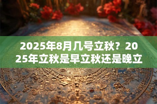 2025年8月几号立秋？2025年立秋是早立秋还是晚立秋？