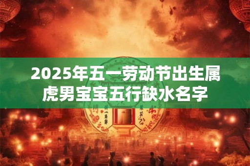 2025年五一劳动节出生属虎男宝宝五行缺水名字