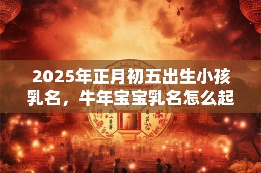 2025年正月初五出生小孩乳名，牛年宝宝乳名怎么起？