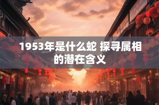1953年是什么蛇 探寻属相的潜在含义