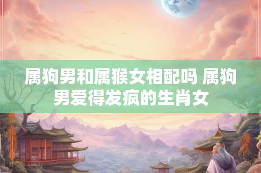 属狗男和属猴女相配吗 属狗男爱得发疯的生肖女