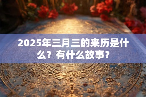 2025年三月三的来历是什么？有什么故事？