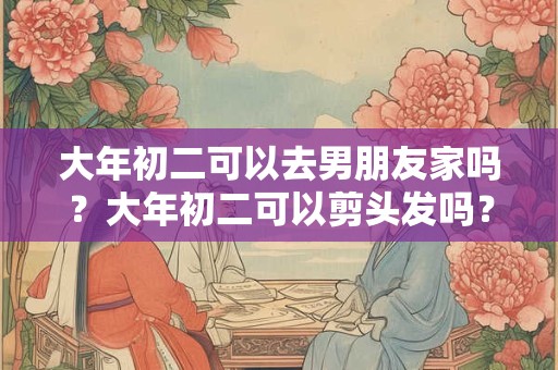 大年初二可以去男朋友家吗？大年初二可以剪头发吗？