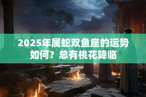 2025年属蛇双鱼座的运势如何？总有桃花降临