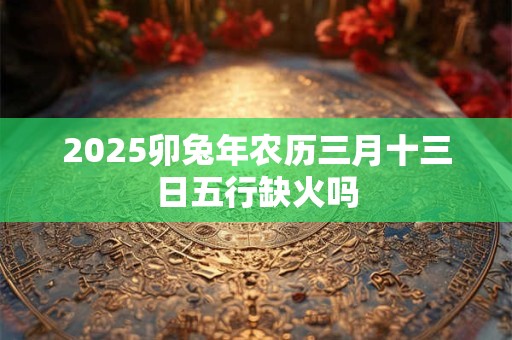 2025卯兔年农历三月十三日五行缺火吗