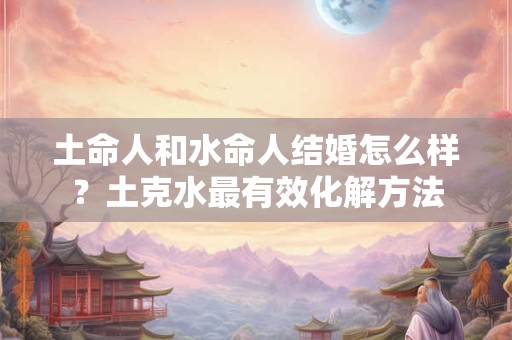 土命人和水命人结婚怎么样？土克水最有效化解方法