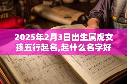 2025年2月3日出生属虎女孩五行起名,起什么名字好听有气质
