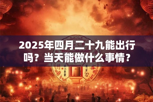 2025年四月二十九能出行吗？当天能做什么事情？