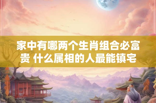 家中有哪两个生肖组合必富贵 什么属相的人最能镇宅