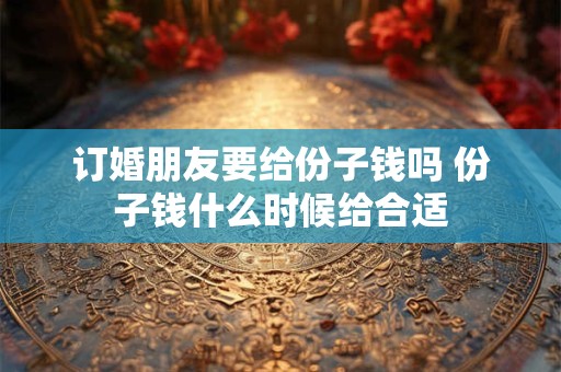订婚朋友要给份子钱吗 份子钱什么时候给合适