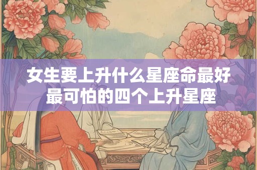 女生要上升什么星座命最好 最可怕的四个上升星座