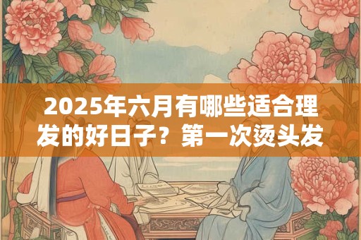 2026年六月有哪些适合理发的好日子？第一次烫头发要注意什么？