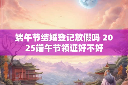 端午节结婚登记放假吗 2025端午节领证好不好