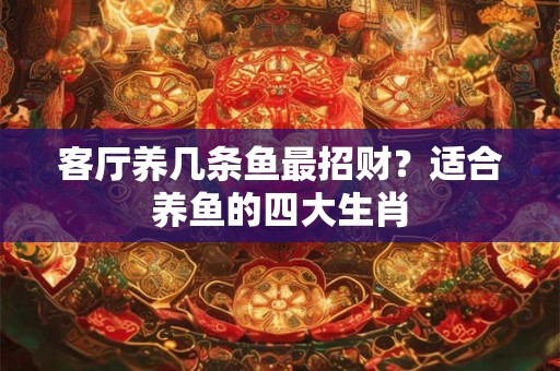 客厅养几条鱼最招财？适合养鱼的四大生肖