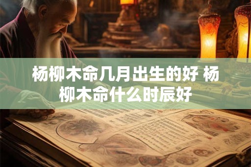 杨柳木命几月出生的好 杨柳木命什么时辰好