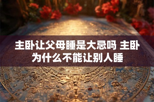 主卧让父母睡是大忌吗 主卧为什么不能让别人睡